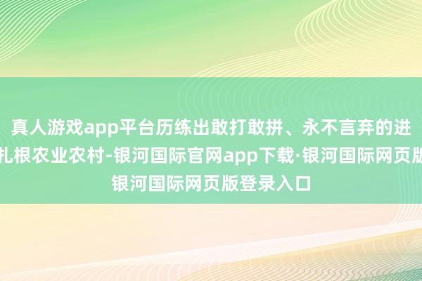 真人游戏app平台历练出敢打敢拼、永不言弃的进步精神；扎根农业农村-银河国际官网app下载·银河国际网页版登录入口