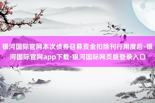银河国际官网本次债券召募资金扣除刊行用度后-银河国际官网app下载·银河国际网页版登录入口