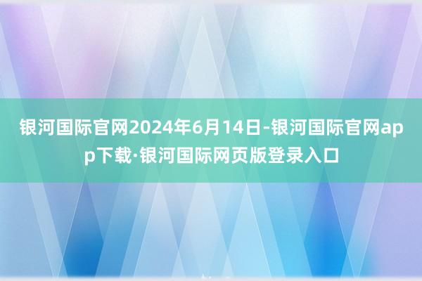 银河国际官网2024年6月14日-银河国际官网app下载·银河国际网页版登录入口
