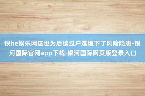 银he娱乐网这也为后续过户难埋下了风险隐患-银河国际官网app下载·银河国际网页版登录入口