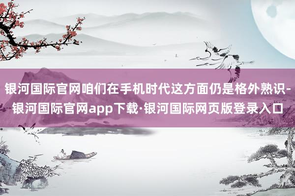 银河国际官网咱们在手机时代这方面仍是格外熟识-银河国际官网app下载·银河国际网页版登录入口