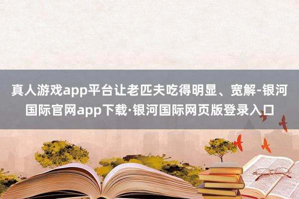 真人游戏app平台让老匹夫吃得明显、宽解-银河国际官网app下载·银河国际网页版登录入口