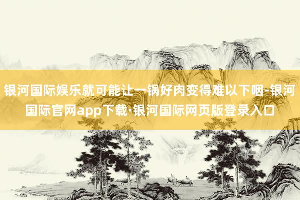 银河国际娱乐就可能让一锅好肉变得难以下咽-银河国际官网app下载·银河国际网页版登录入口