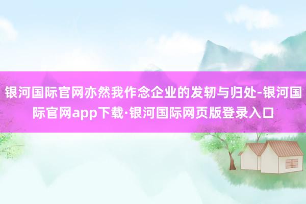 银河国际官网亦然我作念企业的发轫与归处-银河国际官网app下载·银河国际网页版登录入口