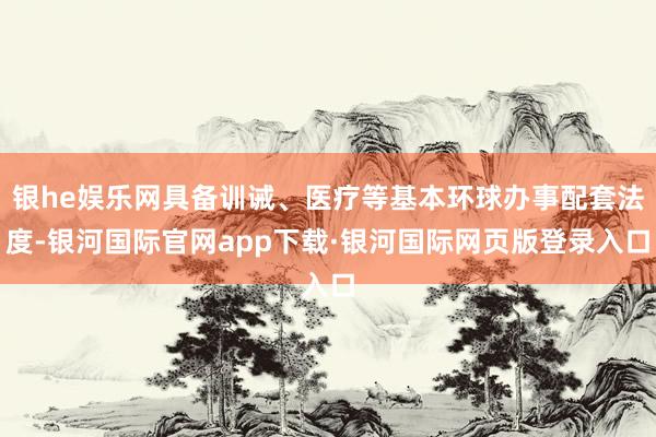 银he娱乐网具备训诫、医疗等基本环球办事配套法度-银河国际官网app下载·银河国际网页版登录入口