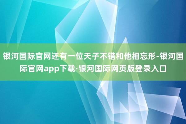 银河国际官网还有一位天子不错和他相忘形-银河国际官网app下载·银河国际网页版登录入口