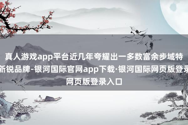 真人游戏app平台近几年夸耀出一多数富余步域特质的新锐品牌-银河国际官网app下载·银河国际网页版登录入口