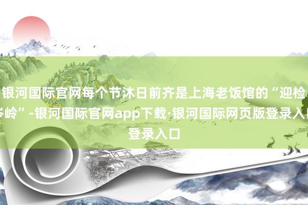 银河国际官网每个节沐日前齐是上海老饭馆的“迎检岑岭”-银河国际官网app下载·银河国际网页版登录入口
