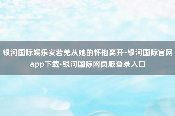 银河国际娱乐安若羌从她的怀抱离开-银河国际官网app下载·银河国际网页版登录入口