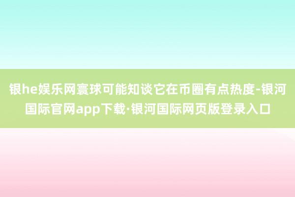 银he娱乐网寰球可能知谈它在币圈有点热度-银河国际官网app下载·银河国际网页版登录入口