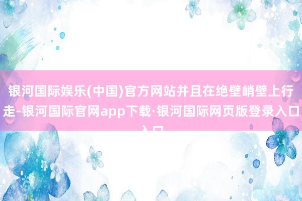 银河国际娱乐(中国)官方网站并且在绝壁峭壁上行走-银河国际官网app下载·银河国际网页版登录入口