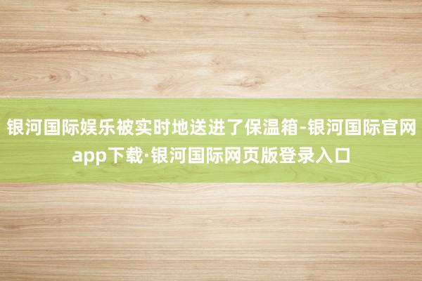 银河国际娱乐被实时地送进了保温箱-银河国际官网app下载·银河国际网页版登录入口