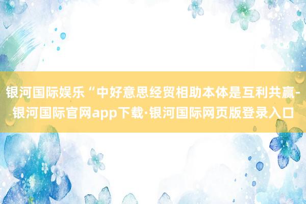 银河国际娱乐“中好意思经贸相助本体是互利共赢-银河国际官网app下载·银河国际网页版登录入口