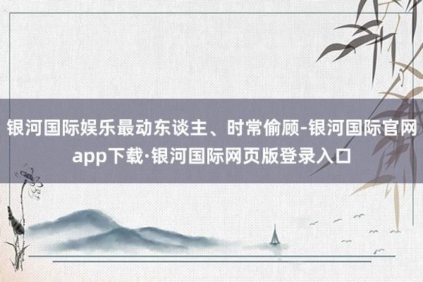 银河国际娱乐最动东谈主、时常偷顾-银河国际官网app下载·银河国际网页版登录入口