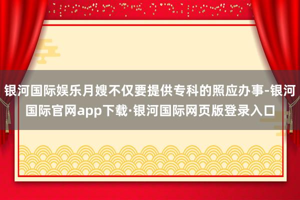 银河国际娱乐月嫂不仅要提供专科的照应办事-银河国际官网app下载·银河国际网页版登录入口
