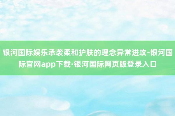 银河国际娱乐承袭柔和护肤的理念异常进攻-银河国际官网app下载·银河国际网页版登录入口