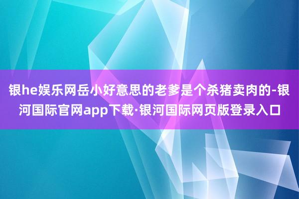 银he娱乐网岳小好意思的老爹是个杀猪卖肉的-银河国际官网app下载·银河国际网页版登录入口