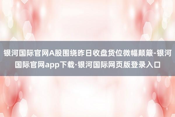 银河国际官网A股围绕昨日收盘货位微幅颠簸-银河国际官网app下载·银河国际网页版登录入口