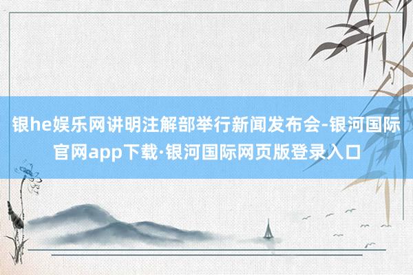 银he娱乐网讲明注解部举行新闻发布会-银河国际官网app下载·银河国际网页版登录入口