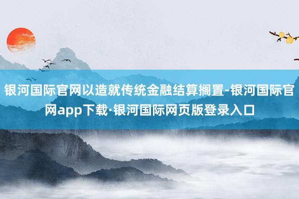 银河国际官网以造就传统金融结算搁置-银河国际官网app下载·银河国际网页版登录入口